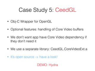 Case Study 5: CeedGL
• Obj-C Wrapper for OpenGL
• Optional features: handling of Core Video buffers
• We don’t want app have Core Video dependency if
they don’t need it
• We use a separate library: CeedGL.CoreVideoExt.a
• It’s open source -> have a look!
DEMO: Hydra
 