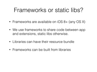 Frameworks or static libs?
• Frameworks are available on iOS 8+ (any OS X)
• We use frameworks to share code between app
and extensions, static libs otherwise.
• Libraries can have their resource bundle
• Frameworks can be built from libraries
 