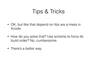 Tips & Tricks
• OK, but libs that depend on libs are a mess in
Xcode.
• How do you solve that? Use scheme to force lib
build order? No, cumbersome.
• There’s a better way.
 