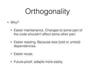 Orthogonality
• Why?
• Easier maintenance. Changes to some part of
the code shouldn’t affect some other part.
• Easier reading. Because less (told or untold)
dependencies.
• Easier reuse.
• Future-proof, adapts more easily.
 