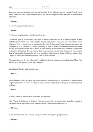 MAI 2015
___________________________________________________________________________________________________________________________________________________________________________________________
128
Vous vous apercevez aussi que quel que soit le rythme de nos échanges, que par exemple Frère K. va se
mettre à sortir des mots à toute allure ou que ce soit avec les temps de silence des mots, la même qualité
est en vous.
… Silence…
Si vous n’avez pas d’autre question…
… Silence…
Je clôturerai simplement par cette phrase de bon sens :
Dorénavant, quoi qu’il vous arrive, quoi qu’il se déroule dans votre vie, et de manière de plus en plus
évidente et consciente, vous verrez de plus en plus clairement si vous êtes placé en Éternité ou en
éphémère. Vous en apprécierez, si je peux dire, les fruits de l’un et de l’autre. Vous en apprécierez les
conséquences et les effets sur la Lumière elle-même en vous, et dans le déroulement de ce qui est autour
de vous. Vous aurez donc à la fois la preuve de votre position et vous verrez aussi comment se conduisent
les relations à l’intérieur de vous ou avec l’environnement ou avec un frère et une sœur vous donnant
donc, d’ores et déjà, la possibilité de vivre les ultimes placements, je dirais, d’affirmer, avant même
l’Appel de Marie, précisément ce que vous vivez et là où vous êtes.
Alors permettez-moi de vous présenter les bénédictions de nous tous qui sommes là, puisque Marie s’est
adjointe, et je vais les citer les uns après les autres.
Mikaël tout d’abord, à qui je laisse la place :
… Silence…
« Je suis Mikaël, Prince et Régent des Milices Célestes. Maintenant que la voix s’élève, je vous transmets
simplement la Grâce de l’Épée de Vérité en votre conscience et en votre vie. Daignez accueillir ce don de
la Grâce. »
… Silence…
Je laisse l’Esprit du Soleil officier maintenant et s’exprimer :
« En l’Esprit du Soleil, en la Grâce de l’Un, en le cœur élevé et ascensionné, accueillez, écoutez et
entendez le son de ma Présence, et la résonance de ma Présence en votre Présence. »
… Silence…
Je laisse maintenant la place à Marie, afin qu’à son tour, elle exprime quelques mots :
… Silence…
 