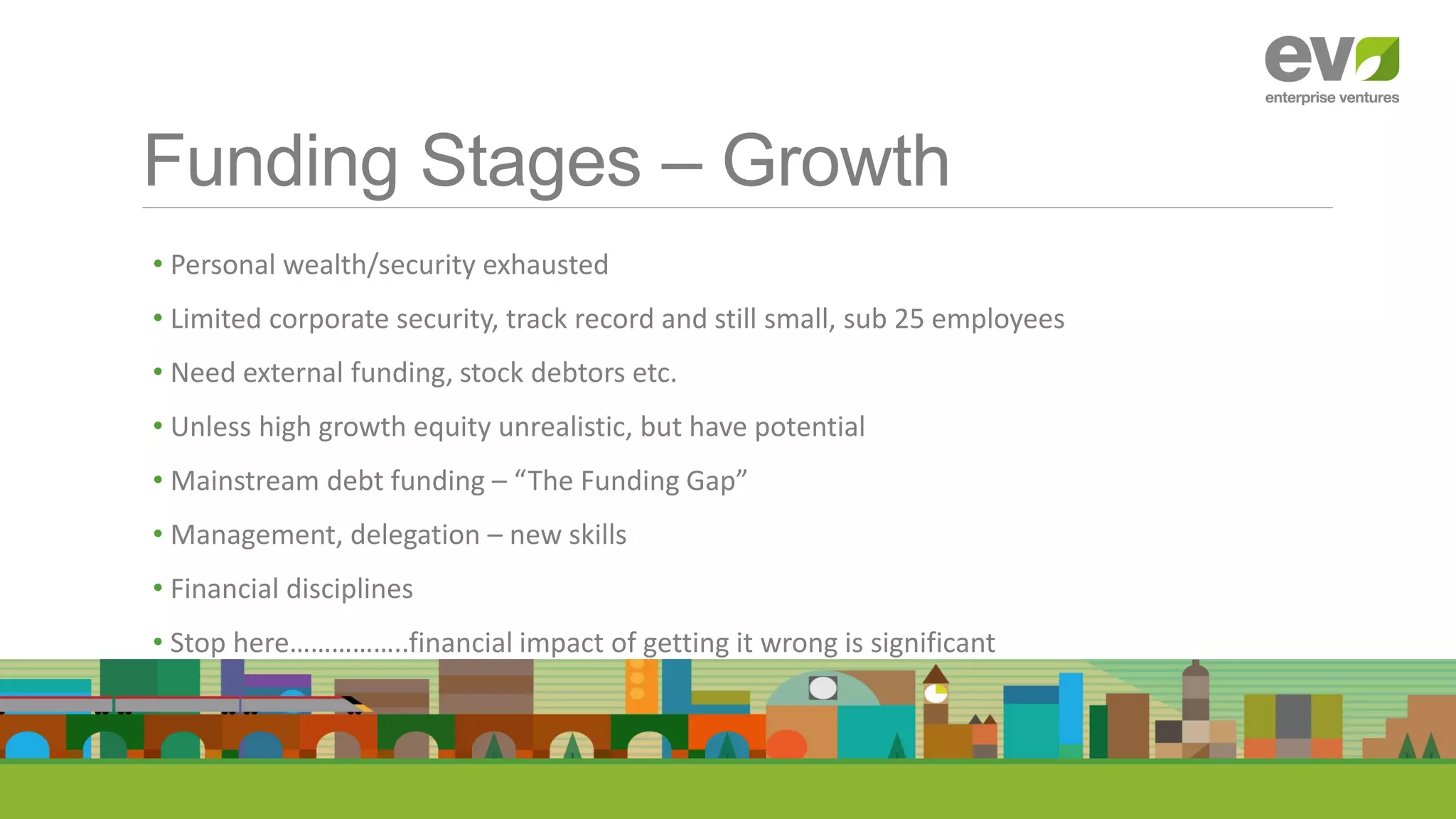 Funding Stages – Growth
• Personal wealth/security exhausted
• Limited corporate security, track record and still small, sub 25 employees
• Need external funding, stock debtors etc.
• Unless high growth equity unrealistic, but have potential
• Mainstream debt funding – “The Funding Gap”
• Management, delegation – new skills
• Financial disciplines
• Stop here……………..financial impact of getting it wrong is significant
 