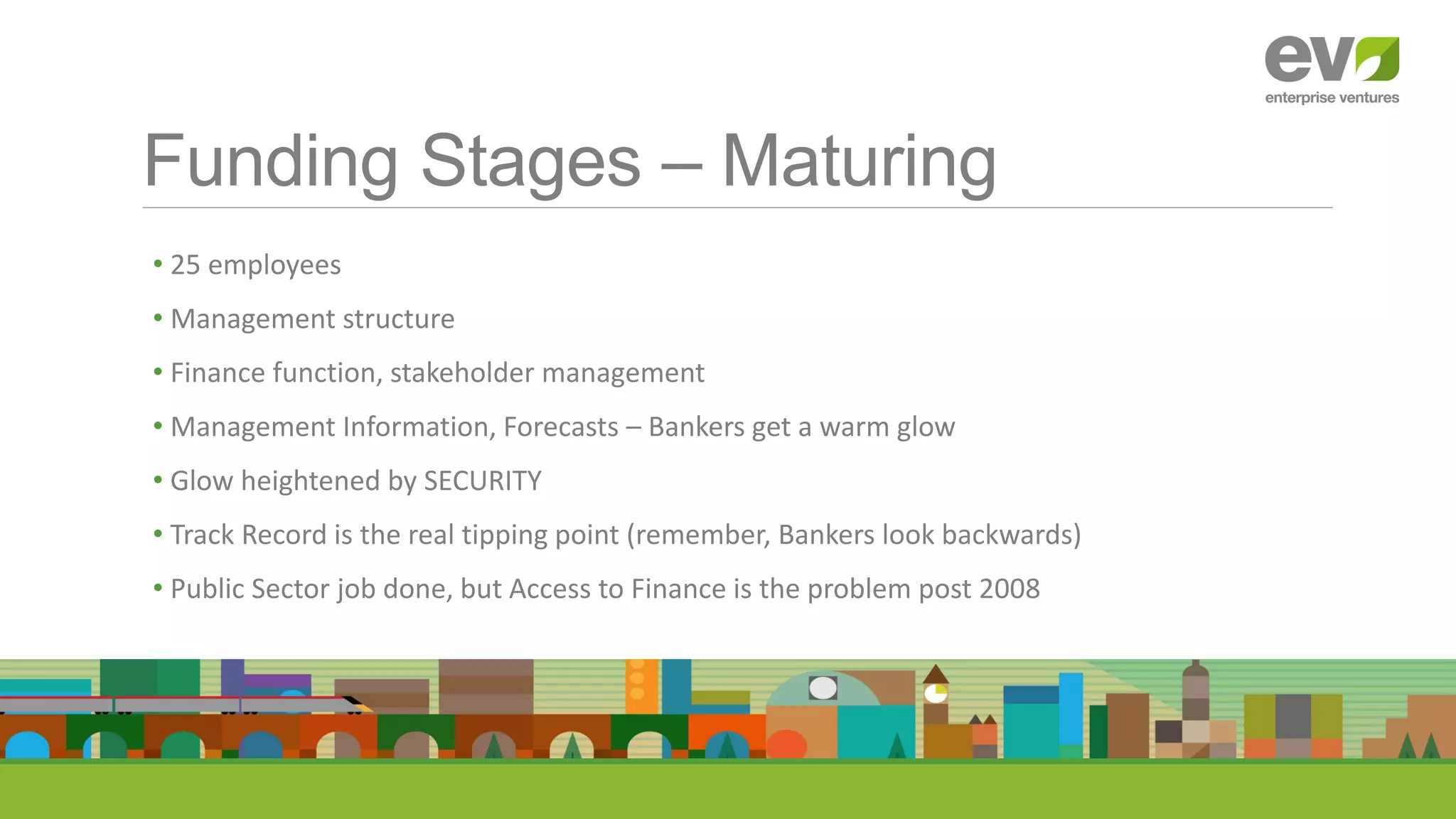 Funding Stages – Maturing
• 25 employees
• Management structure
• Finance function, stakeholder management
• Management Information, Forecasts – Bankers get a warm glow
• Glow heightened by SECURITY
• Track Record is the real tipping point (remember, Bankers look backwards)
• Public Sector job done, but Access to Finance is the problem post 2008
 