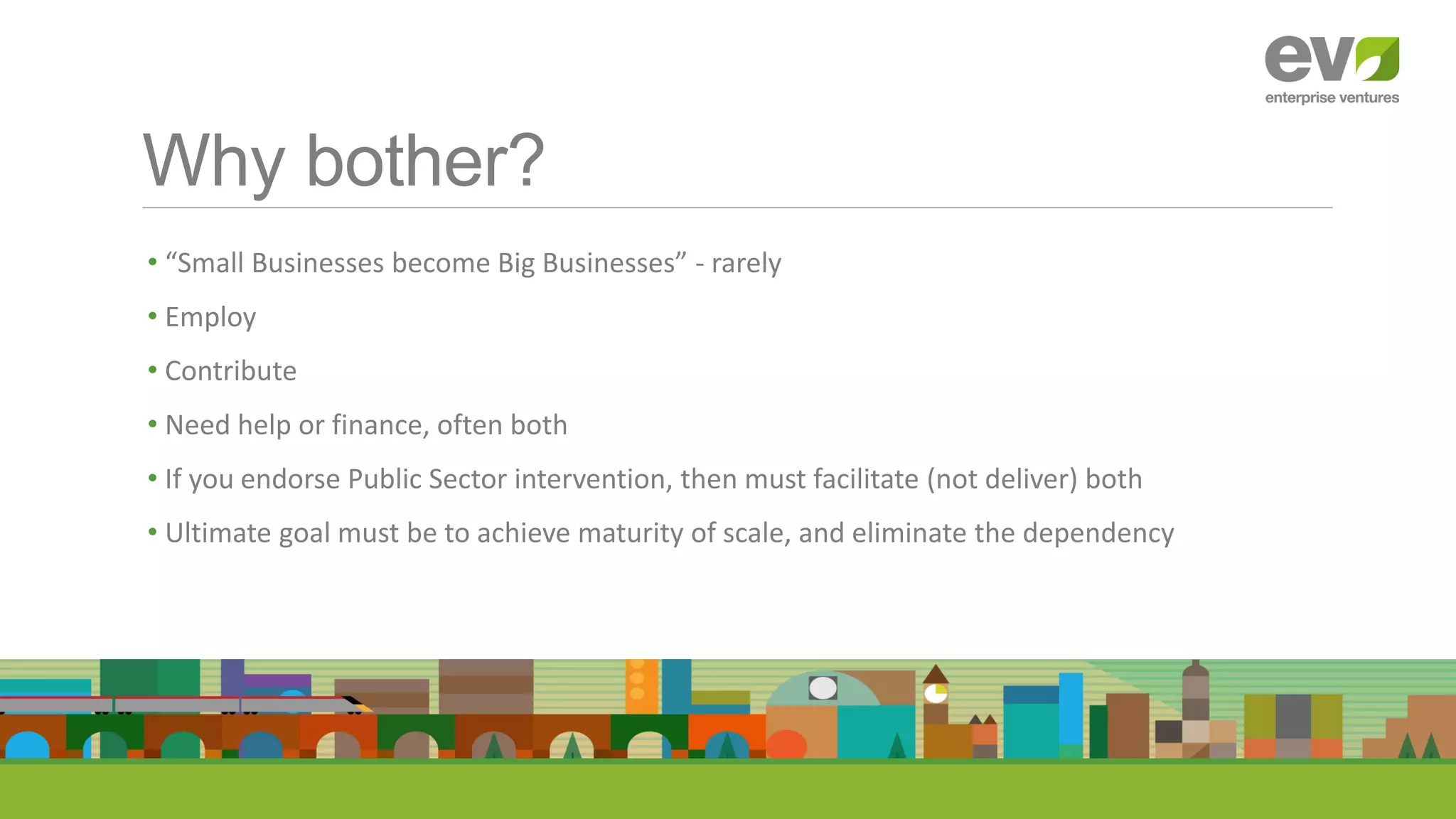 Why bother?
• “Small Businesses become Big Businesses” - rarely
• Employ
• Contribute
• Need help or finance, often both
• If you endorse Public Sector intervention, then must facilitate (not deliver) both
• Ultimate goal must be to achieve maturity of scale, and eliminate the dependency
 