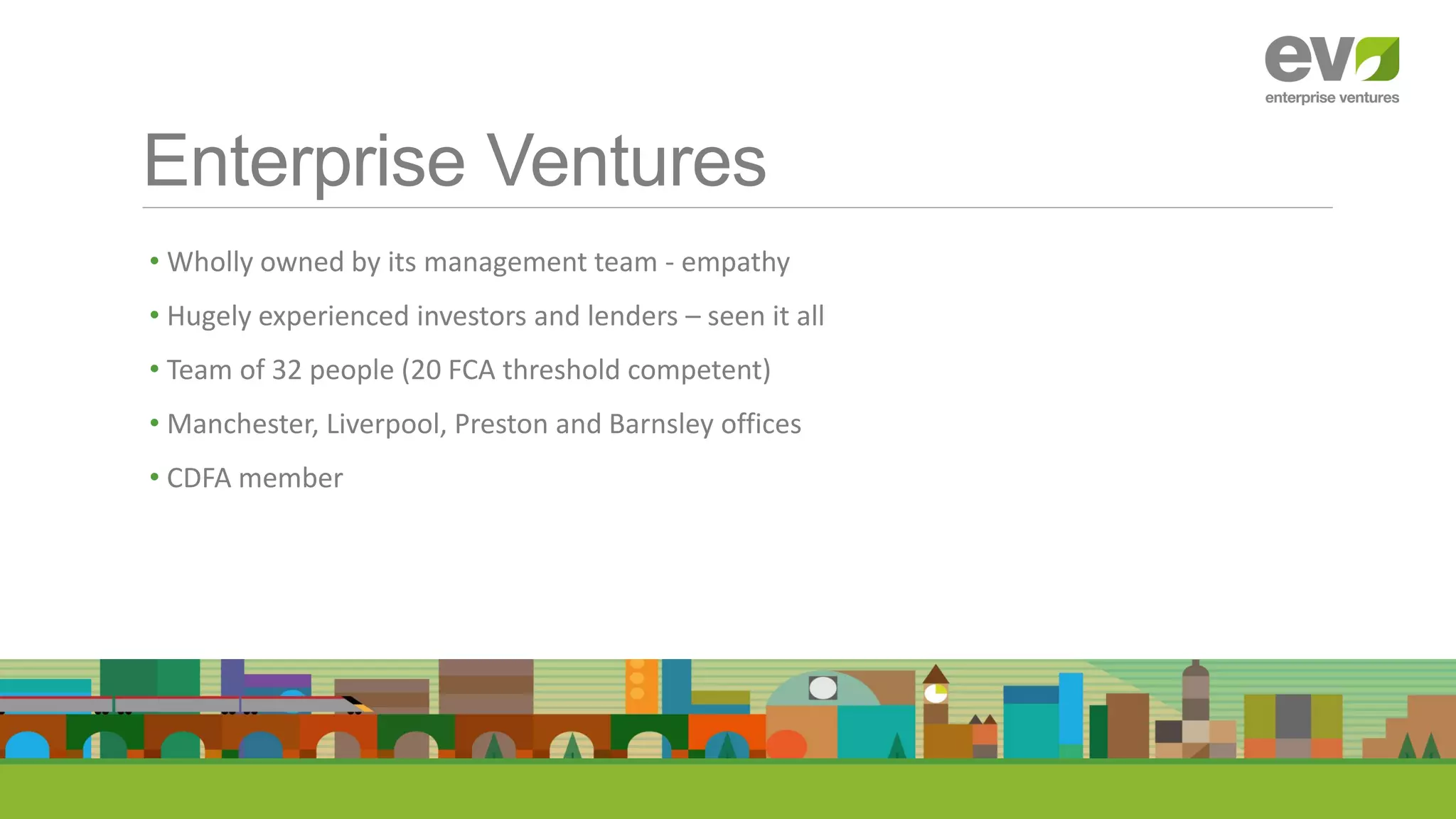 Enterprise Ventures
.
• Wholly owned by its management team - empathy
• Hugely experienced investors and lenders – seen it all
• Team of 32 people (20 FCA threshold competent)
• Manchester, Liverpool, Preston and Barnsley offices
• CDFA member
 