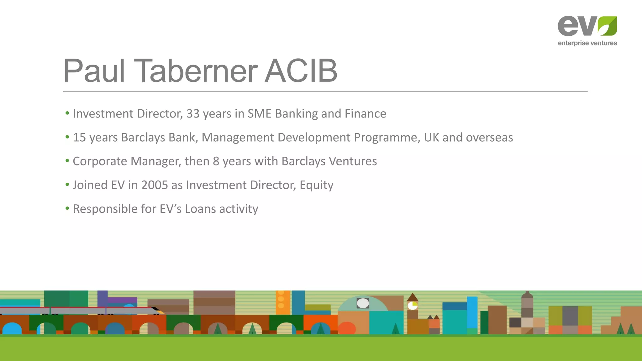 Paul Taberner ACIB
• Investment Director, 33 years in SME Banking and Finance
• 15 years Barclays Bank, Management Development Programme, UK and overseas
• Corporate Manager, then 8 years with Barclays Ventures
• Joined EV in 2005 as Investment Director, Equity
• Responsible for EV’s Loans activity
 
