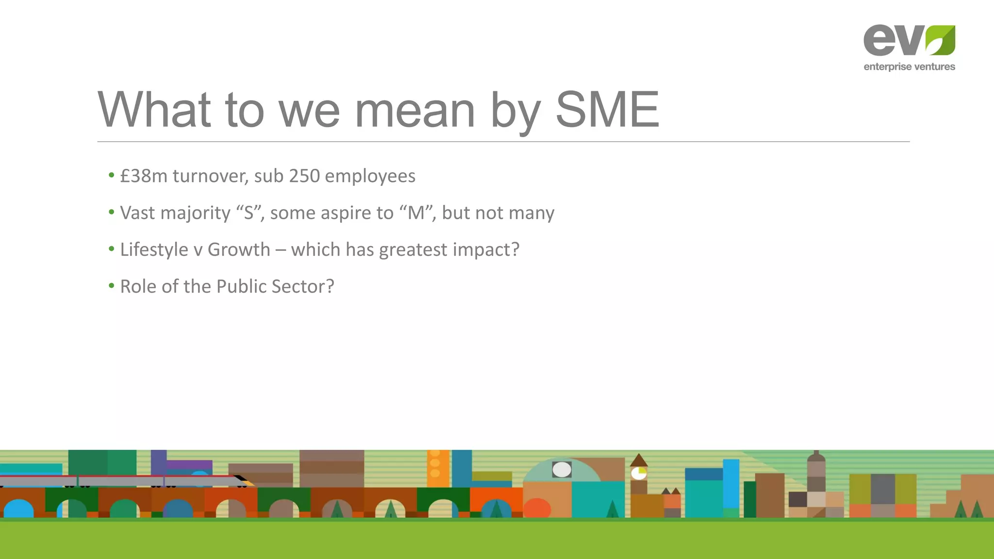 What to we mean by SME
• £38m turnover, sub 250 employees
• Vast majority “S”, some aspire to “M”, but not many
• Lifestyle v Growth – which has greatest impact?
• Role of the Public Sector?
 