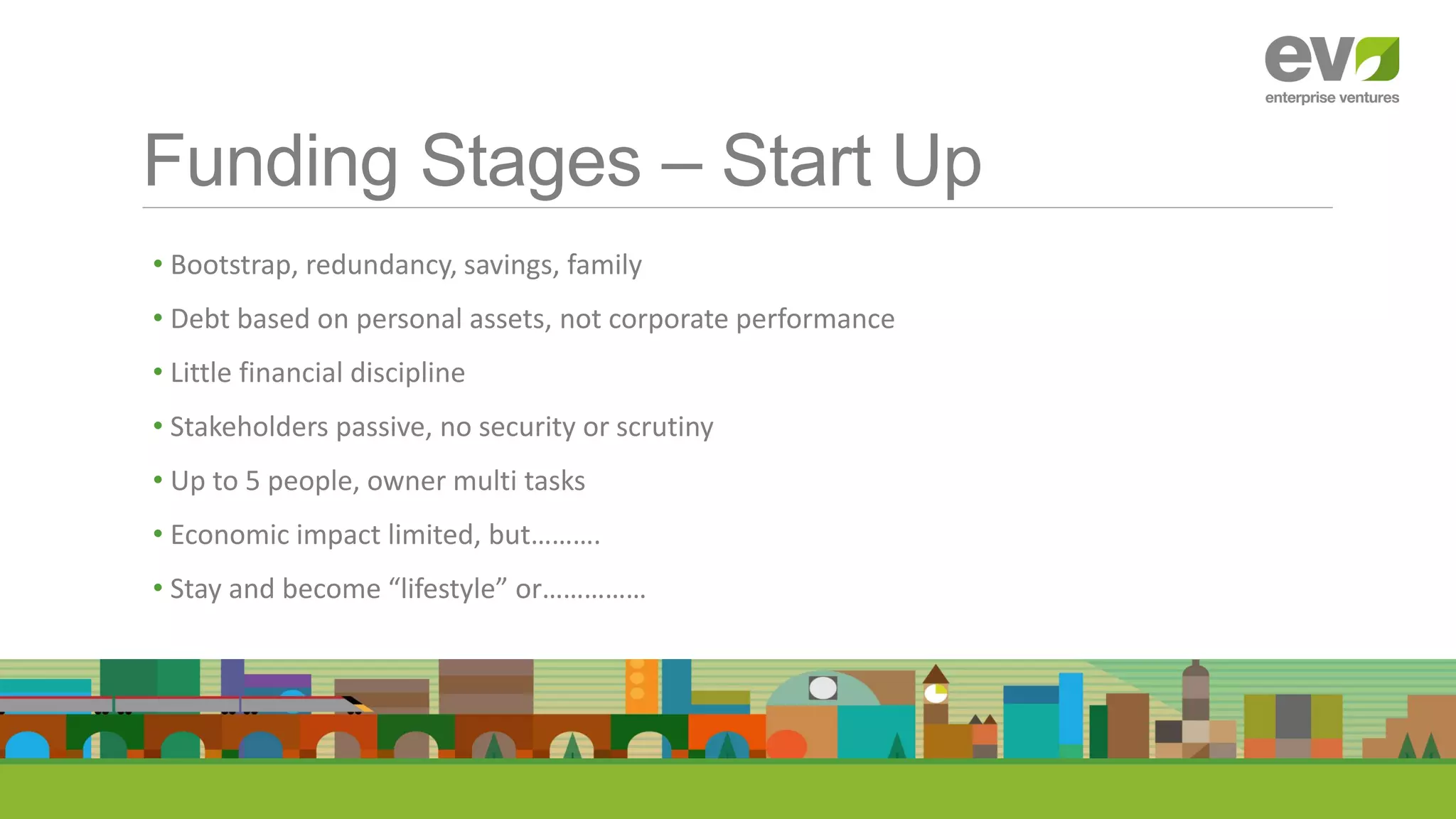 Funding Stages – Start Up
• Bootstrap, redundancy, savings, family
• Debt based on personal assets, not corporate performance
• Little financial discipline
• Stakeholders passive, no security or scrutiny
• Up to 5 people, owner multi tasks
• Economic impact limited, but……….
• Stay and become “lifestyle” or……………
 