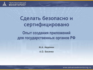 Сделать безопасно и
сертифицировано
М.А. Авдюнин
А.О. Босенко
Опыт создания приложений
для государственных органов РФ
 