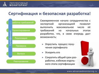 Своевременное начало сотрудничества с
экспертной организацией позволит
выполнить максимальное число её
требований на начальных этапах
разработки, что, в свою очередь даст
возможность:
Упростить процесс полу-
чения сертификата
Ускорить его
Сократить общий срок раз-
работки, избежав отдель-
ного этапа сертификации
Сертификация и безопасная разработка!
 