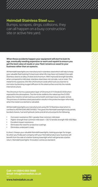 Heimdall Stainless Steel Option
Bumps, scrapes, dings, collisions, they
can all happen on a busy construction
site or active hire yard.
When these accidents happen your equipment will start to look its
age, eventually needing expensive re-work and repaint to ensure you
get the best value at resale or your fleet remains an asset to your
business rather than an eyesore.
All Heimdall towerlights are manufactured in stainless steel which will help to keep
your valuable fleet looking it’s best even when life may have not treated it too well.
Stainless steel is an alloy of steel and chromium. With improved strength benefits
when compared to mild steel, stainless steel does not corrode, rust or stain. The
metal forms a passive, thin film of Chromium oxide which acts as a barrier to
corrosion by blocking oxygen diffusion to the steel surface and into the metals
internal structure.
The Chromium forms a passivation layer of Chromium (111) Oxide (Cr2O3) when
exposed to the atmosphere. Too thin to be visible to the naked eye the Cr2O3
allows the metal to remain lustrous and smooth and impervious to water and air.
The process of stainless steel passivation results in the protective layer reforming
when the metal is scratched or abraded.
All Heimdall towerlights are manufactured using 3Cr12 Stainless steel which is
certified to ASTM A240 UNS S41003. This gives the Heimdall towerlight body panels,
bunded chassis, fuel and hydraulic tanks and all structural parts the following;
•	 Corrosion resistance 250 × greater than common mild steel.
•	 Higher strength than common mild steel — 3Cr12 tensile strength 450–650 Mpa
•	 Excellent impact resistance
•	 Eliminates the need for protective coatings
•	 Eliminates underpaint creep
In short, it keeps your valuable Heimdall towerlights, looking younger for longer.
So when you finally part company with your Heimdall product your business will
benefit from the sale of a better looking towerlight which will generate a better
return. Heimdall towerlights ‘Innovation comes as standard’.
Call: +44 (0)843 855 0068
Email: info@heimdalluk.co.uk
—
www.heimdalluk.co.uk
 