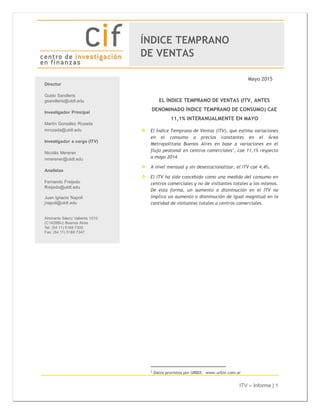ITV – Informe | 1
Mayo 2015
EL ÍNDICE TEMPRANO DE VENTAS (ITV, ANTES
DENOMINADO ÍNDICE TEMPRANO DE CONSUMO) CAE
11,1% INTERANUALMENTE EN MAYO
 El Índice Temprano de Ventas (ITV), que estima variaciones
en el consumo a precios constantes en el Área
Metropolitana Buenos Aires en base a variaciones en el
flujo peatonal en centros comerciales1
, cae 11,1% respecto
a mayo 2014.
 A nivel mensual y sin desestacionalizar, el ITV cae 4,4%.
 El ITV ha sido concebido como una medida del consumo en
centros comerciales y no de visitantes totales a los mismos.
De esta forma, un aumento o disminución en el ITV no
implica un aumento o disminución de igual magnitud en la
cantidad de visitantes totales a centros comerciales.
1
Datos provistos por URBIX. www.urbix.com.ar
ÍNDICE TEMPRANO
DE VENTAS
 