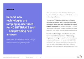 WHY NOW
Think consumers have more information than they can
handle now? Wait until multiple household objects are online
and sending notifications.
The Internet of Things, wearable devices and beacon
technology are about to send a whole new avalanche of
notifications, alerts, data, deals and more to the screens
of willing consumers. One indication of the what’s to come?
Tech analysts forecast that 4.9 billion connected objects will
be in use in 2015, up 30% on 2014 (Gartner, November 2014).
But while new technologies are fueling the consumer
need for more intuitive interactions with technology,
they are also providing new solutions. Yes, there’s the tap
on the wrist (will it become the standard NO INTERFACE
notification?), but also connected objects that respond to
voice, Sat Navs that bring augmented reality to driving,
tablets that understand gestures (all below) and much more.
Second, new
technologies are
ramping up user need
for NO INTERFACE tech
– and providing new
answers.
Wearables and the Internet of Things
are about to change the game.
NO INTERFACE 12www.trendwatching.com/trends/no-interface
 