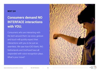 NO INTERFACE 38www.trendwatching.com/trends/no-interface
NEXT 2/4
Consumers demand NO
INTERFACE interactions
with YOU.
Consumers who are interacting with
the tech around them via voice, gesture
and touch will quickly expect their
interactions with you to be just as
seamless. We saw how ICICI Bank, ING
Netherlands and OneTravel have all
responded with voice recognition plays.
What’s your move?
 