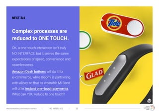 NO INTERFACE 39www.trendwatching.com/trends/no-interface
NEXT 3/4
Complex processes are
reduced to ONE TOUCH.
OK, a one-touch interaction isn’t truly
NO INTERFACE, but it serves the same
expectations of speed, convenience and
seamlessness.
Amazon Dash buttons will do it for
e-commerce, while Xiaomi is partnering
with Alipay so that its wearable Mi Band
will offer instant one-touch payments.
What can YOU reduce to one touch?
 