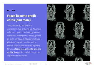 NO INTERFACE 40www.trendwatching.com/trends/no-interface
NEXT 4/4
Faces become credit
cards (and more).
The ultimate NO INTERFACE
interaction? Just showing up! Advances
in face recognition technology means
customers will expect to be recognized
on sight. While Jack Ma demonstrated
Alibaba’s ‘pay with a selfie’ tech in
March, Apple quietly received a patent
for using facial recognition to unlock a
mobile device. Get ready for customer
impatience to ramp up!
 
