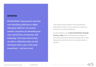 DEFINITION
NO INTERFACE | Determined to feed their
ever-intensifying addictions to digital
information AND live in the present
moment, consumers are demanding new,
more natural forms of interaction with
technology. That means devices they
can talk to, notifications they can feel,
information that’s a part of the world
around them – and much more!
Truly natural, intuitive interaction with technology has
always been the dream. That is, interaction so natural, so
human, that it needs NO INTERFACE.
So what’s different now? In 2016 NO INTERFACE will finally
become a reality, thanks to the powerful convergence of
primed user expectation and new technologies that are both
fueling and serving the need for more natural interactions
with tech.
NO INTERFACE 7www.trendwatching.com/trends/no-interface
 