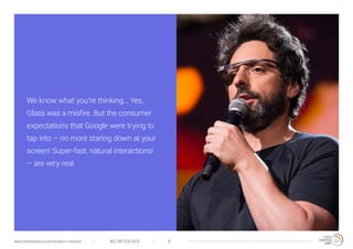 NO INTERFACE 8www.trendwatching.com/trends/no-interface
We know what you’re thinking... Yes,
Glass was a misfire. But the consumer
expectations that Google were trying to
tap into – no more staring down at your
screen! Super-fast, natural interactions!
– are very real.
 