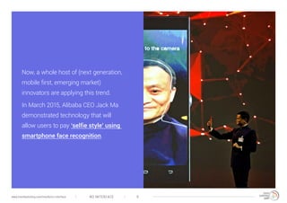 NO INTERFACE 9www.trendwatching.com/trends/no-interface
Now, a whole host of (next generation,
mobile first, emerging market)
innovators are applying this trend.
In March 2015, Alibaba CEO Jack Ma
demonstrated technology that will
allow users to pay ‘selfie style’ using
smartphone face recognition.
 