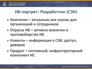 ИБ-портрет: Разработчик (СЗИ)
Компания – актуальны все угрозы для
организаций и сотрудников
Отрасль ИБ – активно вовлечен в
противоборство ИБ
Клиенты – информация о СЗИ, доступ,
доверие
Продукт – системный, инфраструктурный
компонент ИС
 