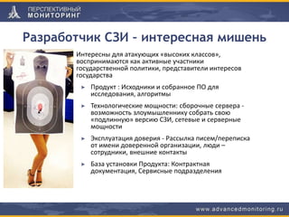Разработчик СЗИ – интересная мишень
Интересны для атакующих «высоких классов»,
воспринимаются как активные участники
государственной политики, представители интересов
государства
Продукт : Исходники и собранное ПО для
исследования, алгоритмы
Технологические мощности: сборочные сервера -
возможность злоумышленнику собрать свою
«подлинную» версию СЗИ, сетевые и серверные
мощности
Эксплуатация доверия - Рассылка писем/переписка
от имени доверенной организации, люди –
сотрудники, внешние контакты
База установки Продукта: Контрактная
документация, Сервисные подразделения
 
