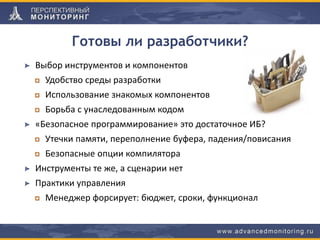 Готовы ли разработчики?
Выбор инструментов и компонентов
Удобство среды разработки
Использование знакомых компонентов
Борьба с унаследованным кодом
«Безопасное программирование» это достаточное ИБ?
Утечки памяти, переполнение буфера, падения/повисания
Безопасные опции компилятора
Инструменты те же, а сценарии нет
Практики управления
Менеджер форсирует: бюджет, сроки, функционал
 