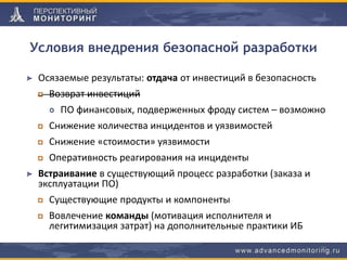 Условия внедрения безопасной разработки
Осязаемые результаты: отдача от инвестиций в безопасность
Возврат инвестиций
ПО финансовых, подверженных фроду систем – возможно
Снижение количества инцидентов и уязвимостей
Снижение «стоимости» уязвимости
Оперативность реагирования на инциденты
Встраивание в существующий процесс разработки (заказа и
эксплуатации ПО)
Существующие продукты и компоненты
Вовлечение команды (мотивация исполнителя и
легитимизация затрат) на дополнительные практики ИБ
26
 