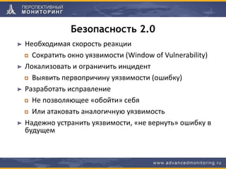 Безопасность 2.0
Необходимая скорость реакции
Сократить окно уязвимости (Window of Vulnerability)
Локализовать и ограничить инцидент
Выявить первопричину уязвимости (ошибку)
Разработать исправление
Не позволяющее «обойти» себя
Или атаковать аналогичную уязвимость
Надежно устранить уязвимости, «не вернуть» ошибку в
будущем
 