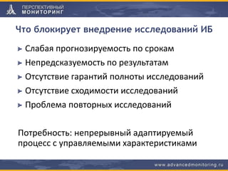 Что блокирует внедрение исследований ИБ
Слабая прогнозируемость по срокам
Непредсказуемость по результатам
Отсутствие гарантий полноты исследований
Отсутствие сходимости исследований
Проблема повторных исследований
Потребность: непрерывный адаптируемый
процесс с управляемыми характеристиками
 