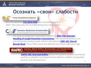 Осознать «свои» слабости
33
The CVE Identifier CVE-2014-0160 was released on April 7,
2014—the same day the Heartbleed bug was made public.
This type of weakness is described in detail by CWE-130: Improper
Handling of Length Parameter Inconsistency. The second weakness is an
out-of-bounds memory read, which is described inCWE-125: Out-of-
Bounds Read. These CWEs were first defined more than eight years ago
CAPEC-540: Overread Buffers defines the general pattern commonly
used by an attacker including how the attack is crafted, its potential
severity and consequences
 