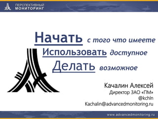 Начать с того что имеете
Использовать доступное
Делать возможное
Качалин Алексей
Директор ЗАО «ПМ»
@kchln
Kachalin@advancedmonitoring.ru
 