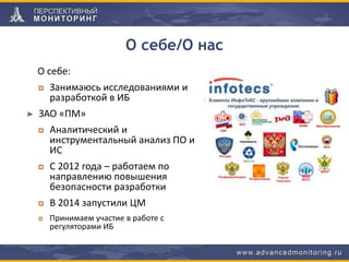 О себе/О нас
О себе:
Занимаюсь исследованиями и
разработкой в ИБ
ЗАО «ПМ»
Аналитический и
инструментальный анализ ПО и
ИС
С 2012 года – работаем по
направлению повышения
безопасности разработки
В 2014 запустили ЦМ
Принимаем участие в работе с
регуляторами ИБ
 