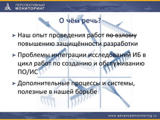 О чём речь?
Наш опыт проведения работ по взлому
повышению защищённости разработки
Проблемы интеграции исследований ИБ в
цикл работ по созданию и обслуживанию
ПО/ИС
Дополнительные процессы и системы,
полезные в нашей борьбе
 