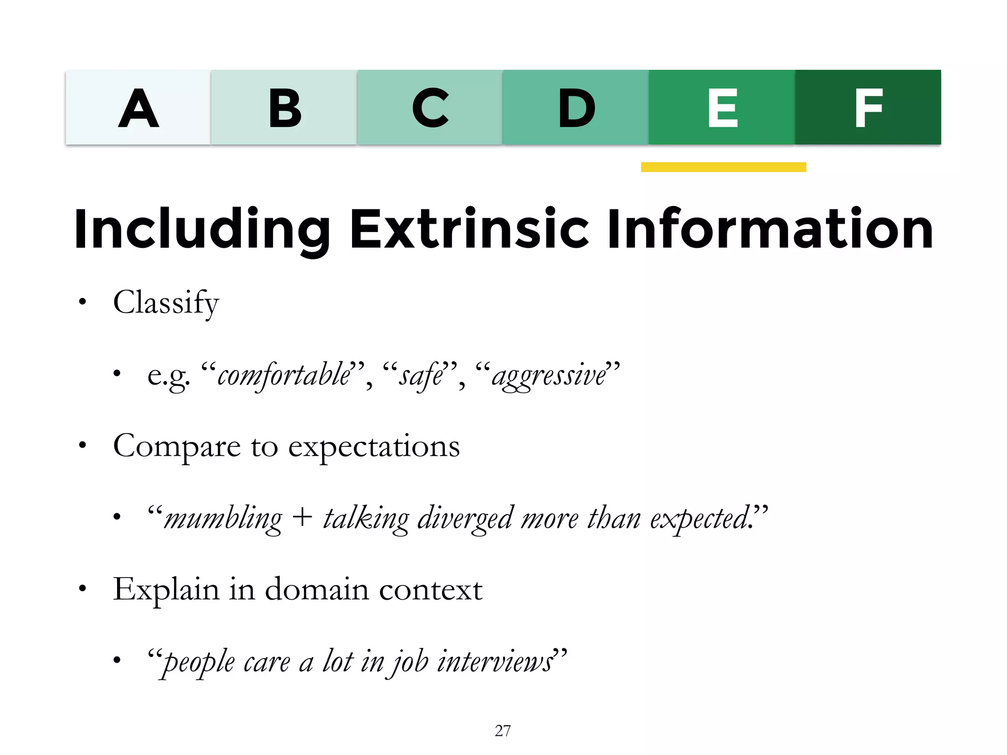 A B C D E F
Including Extrinsic Information
• Classify
• e.g. “comfortable”, “safe”, “aggressive”
• Compare to expectations
• “mumbling + talking diverged more than expected.”
• Explain in domain context
• “people care a lot in job interviews”
27
 