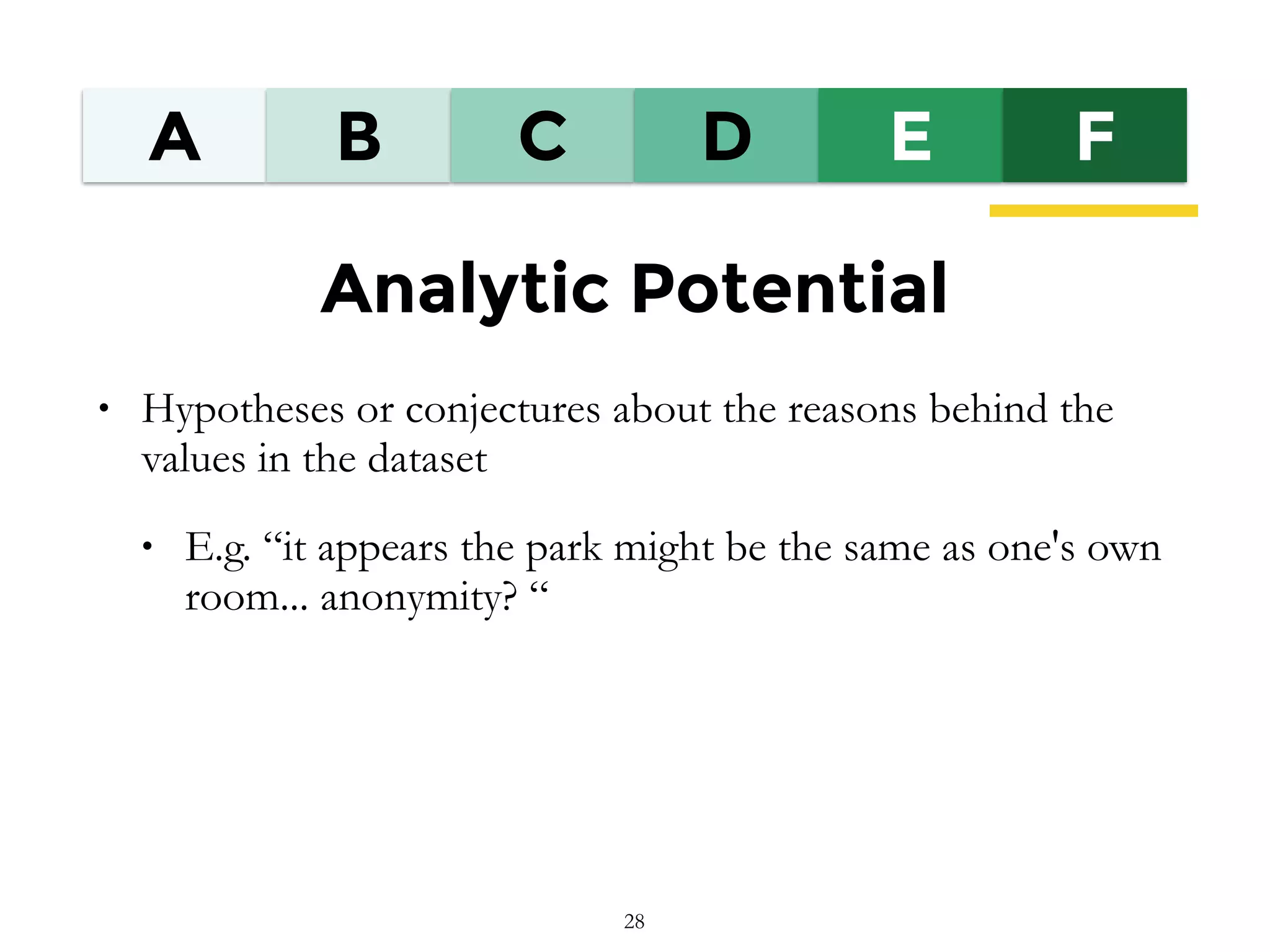 A B C D E F
Analytic Potential
• Hypotheses or conjectures about the reasons behind the
values in the dataset
• E.g. “it appears the park might be the same as one's own
room... anonymity? “
28
 