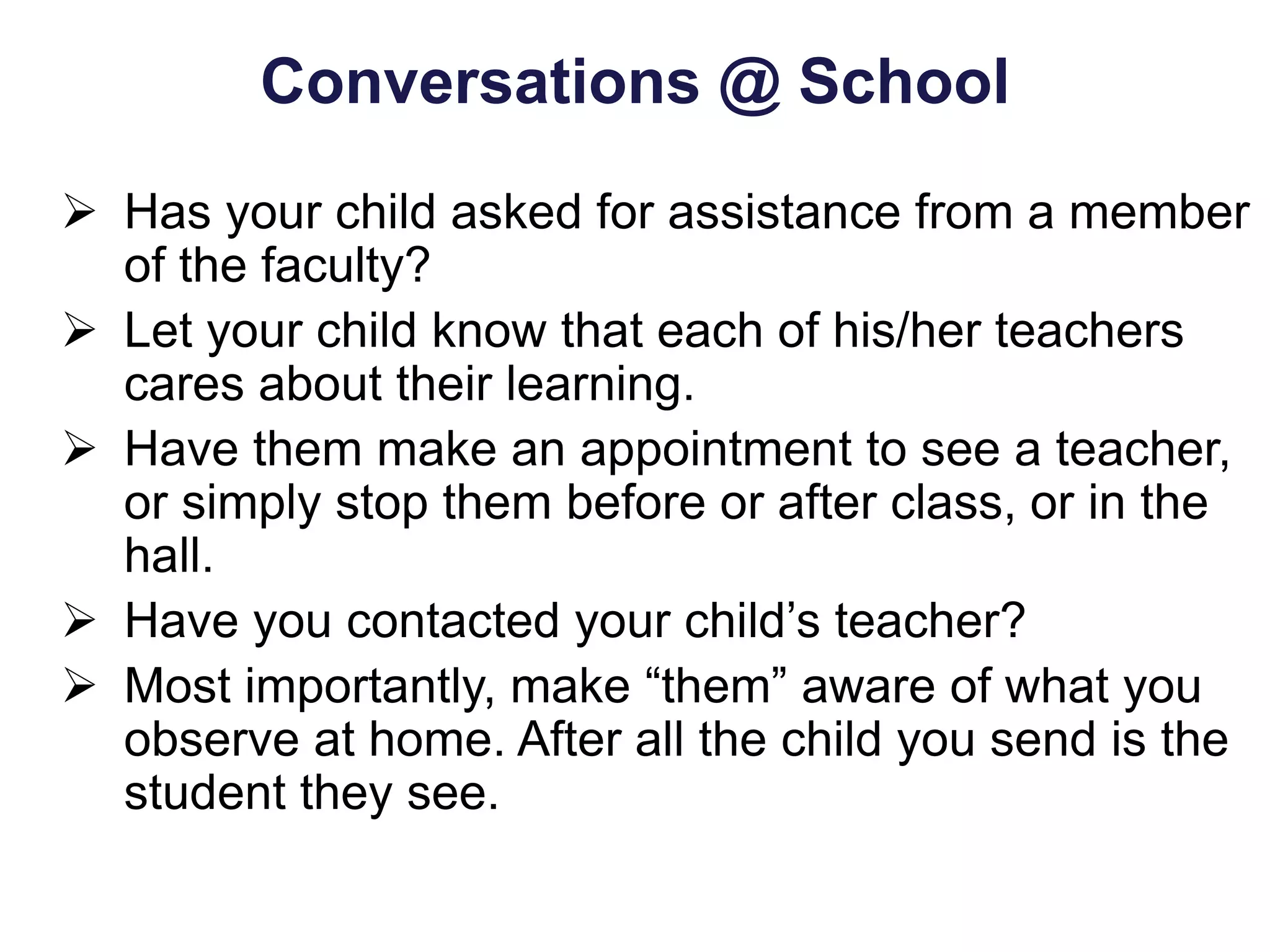 Conversations @ School
 Has your child asked for assistance from a member
of the faculty?
 Let your child know that each of his/her teachers
cares about their learning.
 Have them make an appointment to see a teacher,
or simply stop them before or after class, or in the
hall.
 Have you contacted your child’s teacher?
 Most importantly, make “them” aware of what you
observe at home. After all the child you send is the
student they see.
 