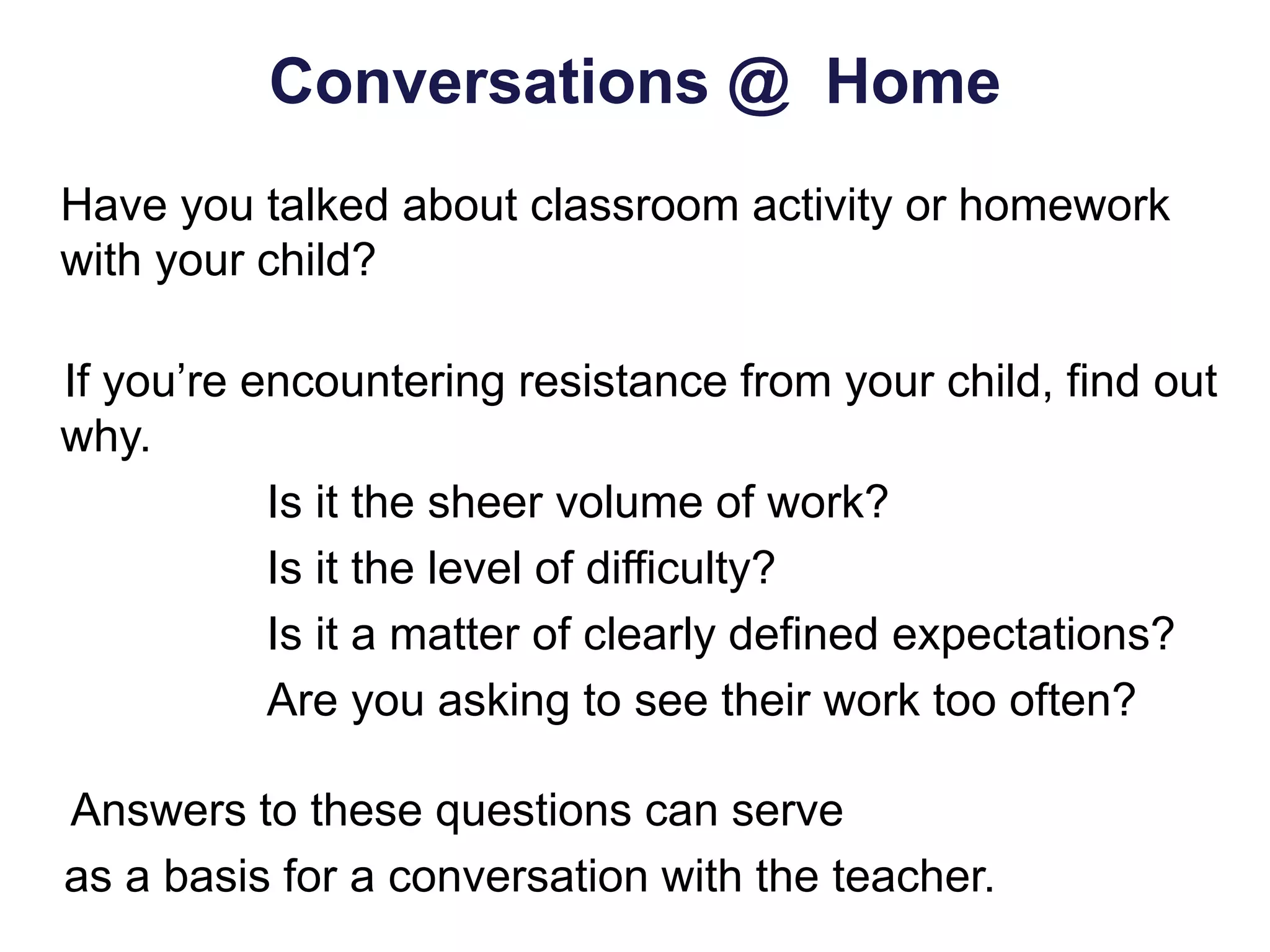 Conversations @ Home
Have you talked about classroom activity or homework
with your child?
If you’re encountering resistance from your child, find out
why.
Is it the sheer volume of work?
Is it the level of difficulty?
Is it a matter of clearly defined expectations?
Are you asking to see their work too often?
Answers to these questions can serve
as a basis for a conversation with the teacher.
 