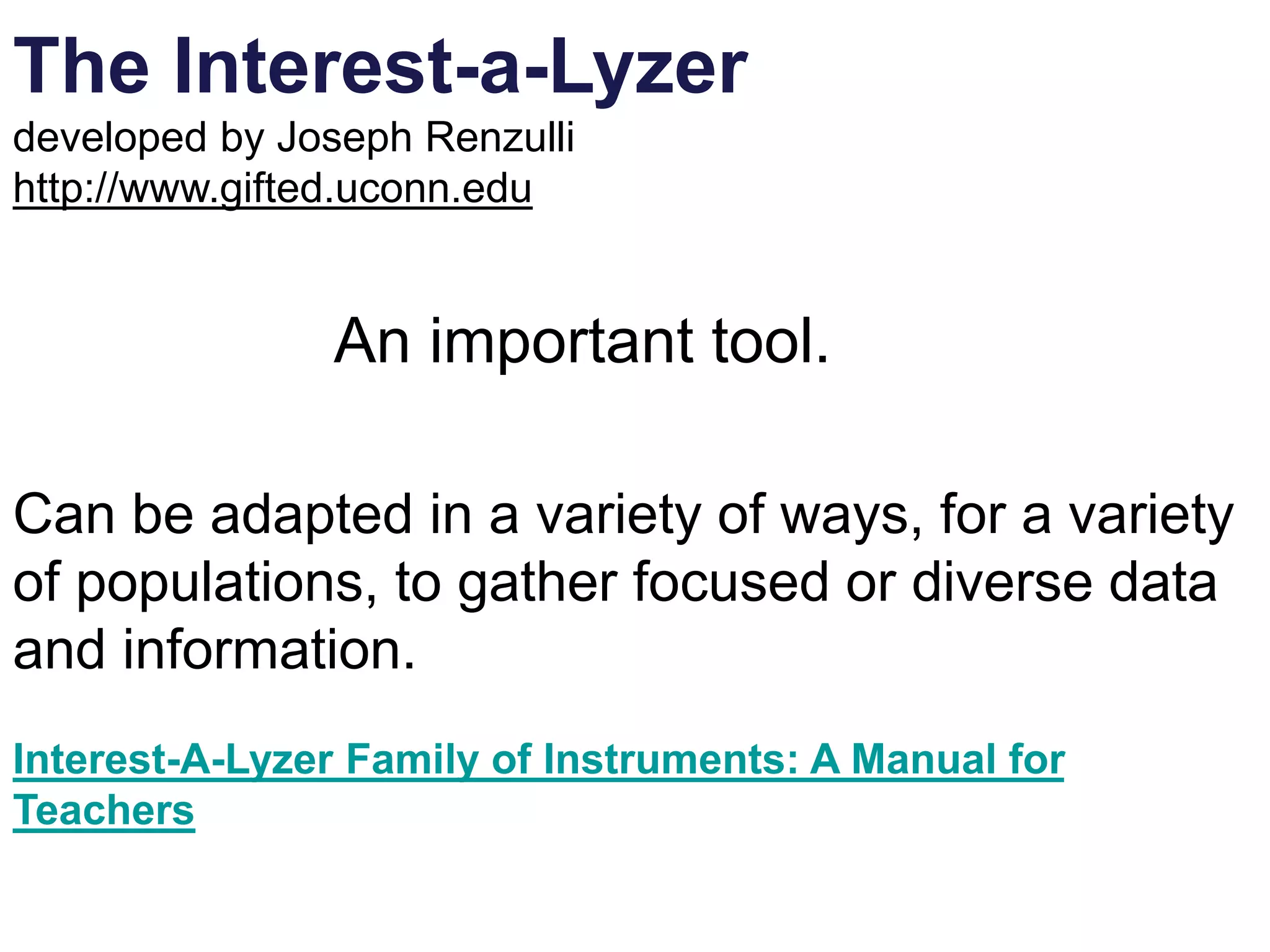 The Interest-a-Lyzer
developed by Joseph Renzulli
http://www.gifted.uconn.edu
An important tool.
Can be adapted in a variety of ways, for a variety
of populations, to gather focused or diverse data
and information.
Interest-A-Lyzer Family of Instruments: A Manual for
Teachers
 