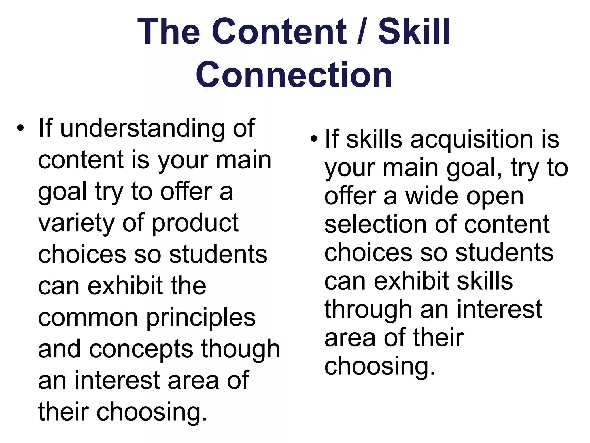 The Content / Skill
Connection
• If understanding of
content is your main
goal try to offer a
variety of product
choices so students
can exhibit the
common principles
and concepts though
an interest area of
their choosing.
• If skills acquisition is
your main goal, try to
offer a wide open
selection of content
choices so students
can exhibit skills
through an interest
area of their
choosing.
 