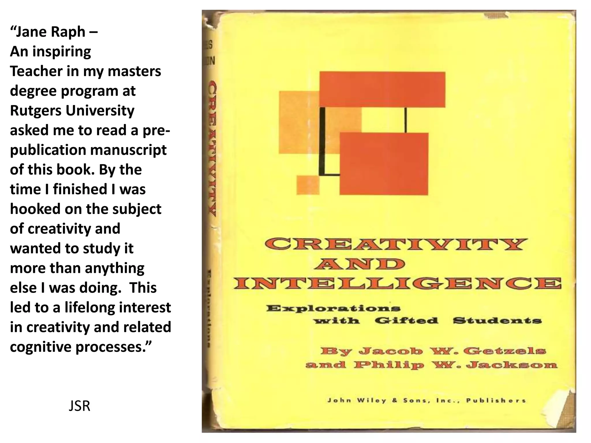 “Jane Raph –
An inspiring
Teacher in my masters
degree program at
Rutgers University
asked me to read a pre-
publication manuscript
of this book. By the
time I finished I was
hooked on the subject
of creativity and
wanted to study it
more than anything
else I was doing. This
led to a lifelong interest
in creativity and related
cognitive processes.”
JSR
 