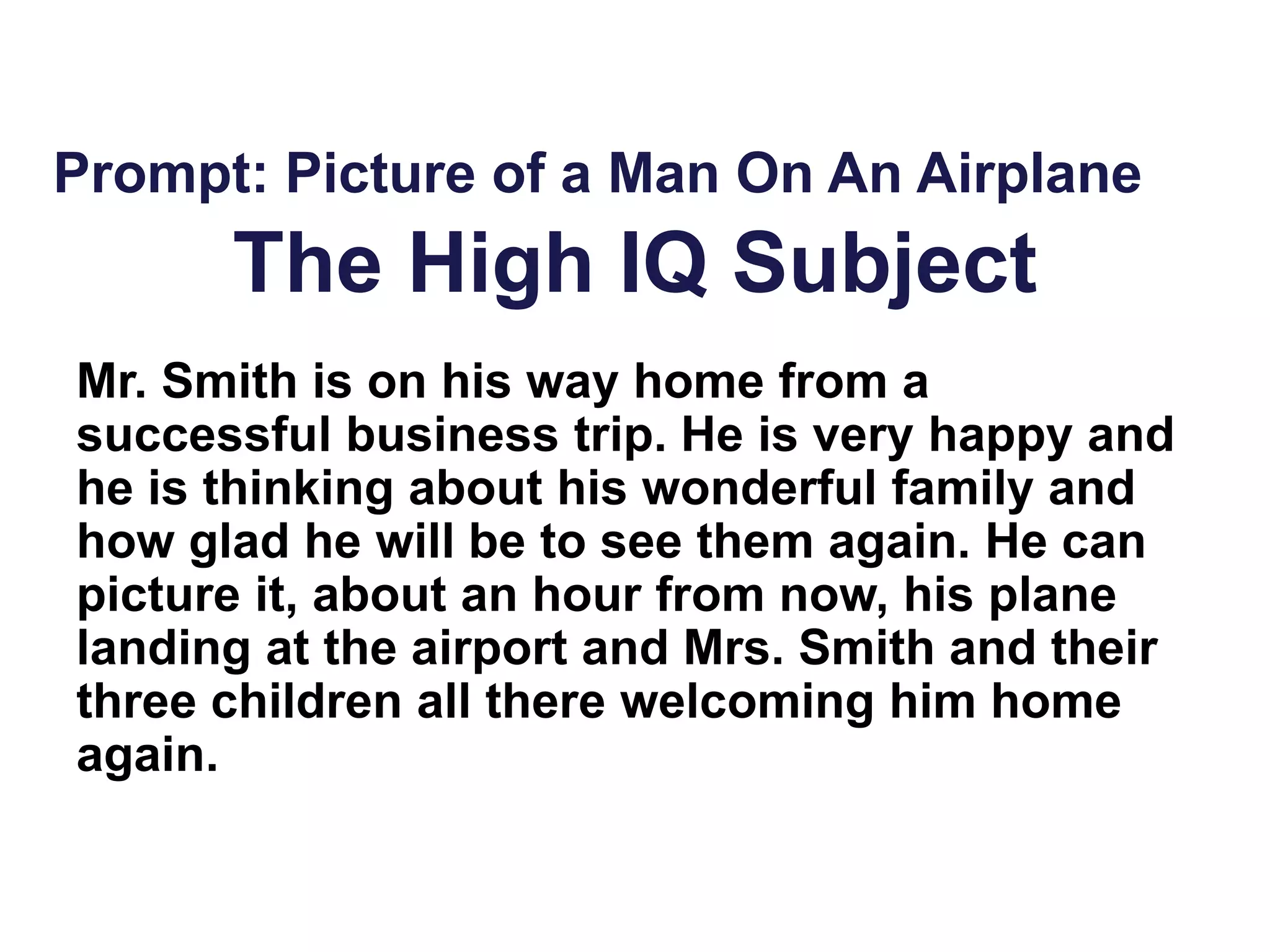 The High IQ Subject
Mr. Smith is on his way home from a
successful business trip. He is very happy and
he is thinking about his wonderful family and
how glad he will be to see them again. He can
picture it, about an hour from now, his plane
landing at the airport and Mrs. Smith and their
three children all there welcoming him home
again.
Prompt: Picture of a Man On An Airplane
 