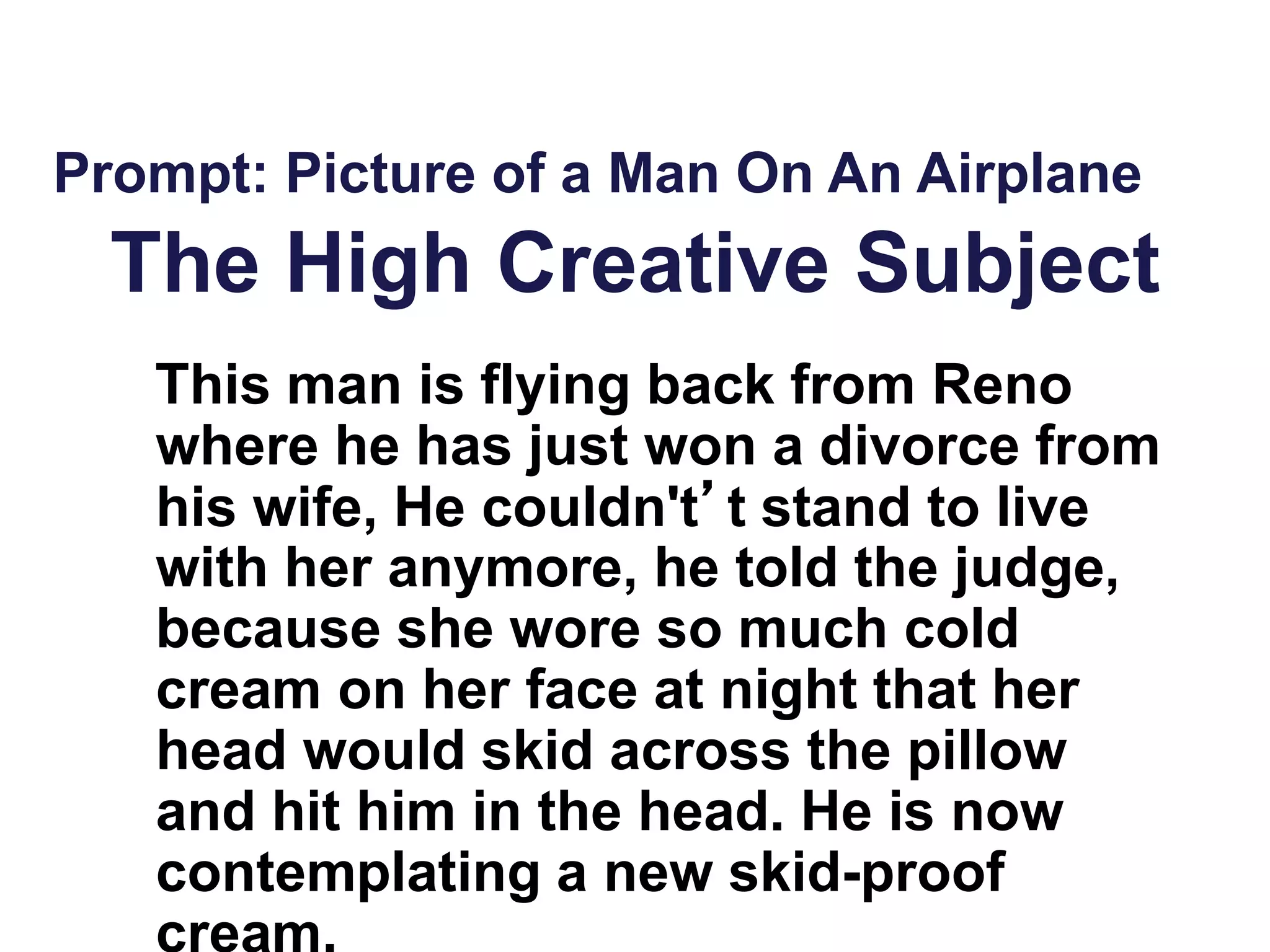 The High Creative Subject
Prompt: Picture of a Man On An Airplane
This man is flying back from Reno
where he has just won a divorce from
his wife, He couldn't’t stand to live
with her anymore, he told the judge,
because she wore so much cold
cream on her face at night that her
head would skid across the pillow
and hit him in the head. He is now
contemplating a new skid-proof
cream.
 