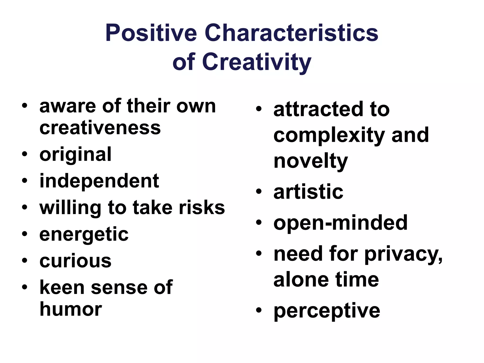 Positive Characteristics
of Creativity
• aware of their own
creativeness
• original
• independent
• willing to take risks
• energetic
• curious
• keen sense of
humor
• attracted to
complexity and
novelty
• artistic
• open-minded
• need for privacy,
alone time
• perceptive
 