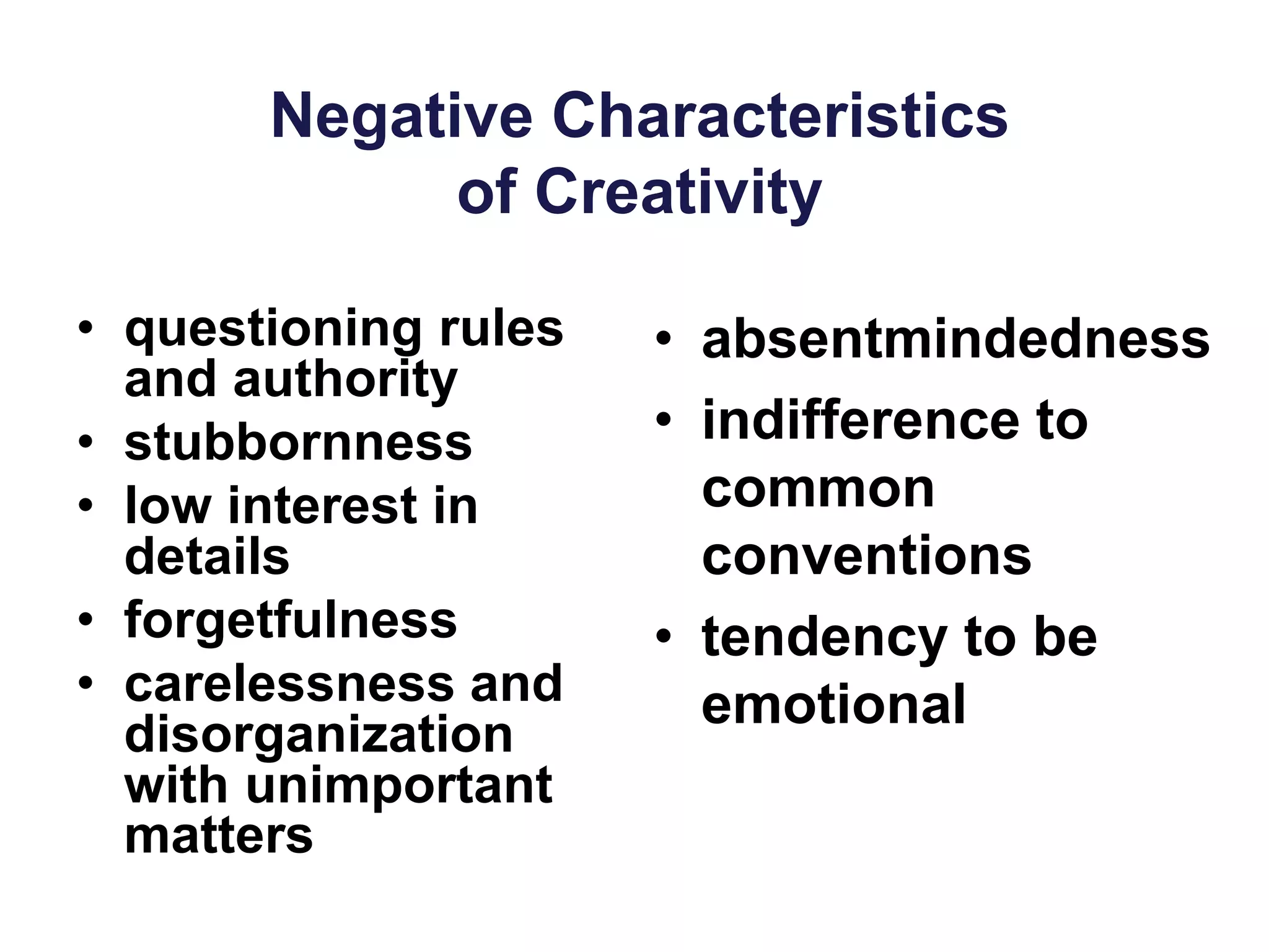 Negative Characteristics
of Creativity
• questioning rules
and authority
• stubbornness
• low interest in
details
• forgetfulness
• carelessness and
disorganization
with unimportant
matters
• absentmindedness
• indifference to
common
conventions
• tendency to be
emotional
 