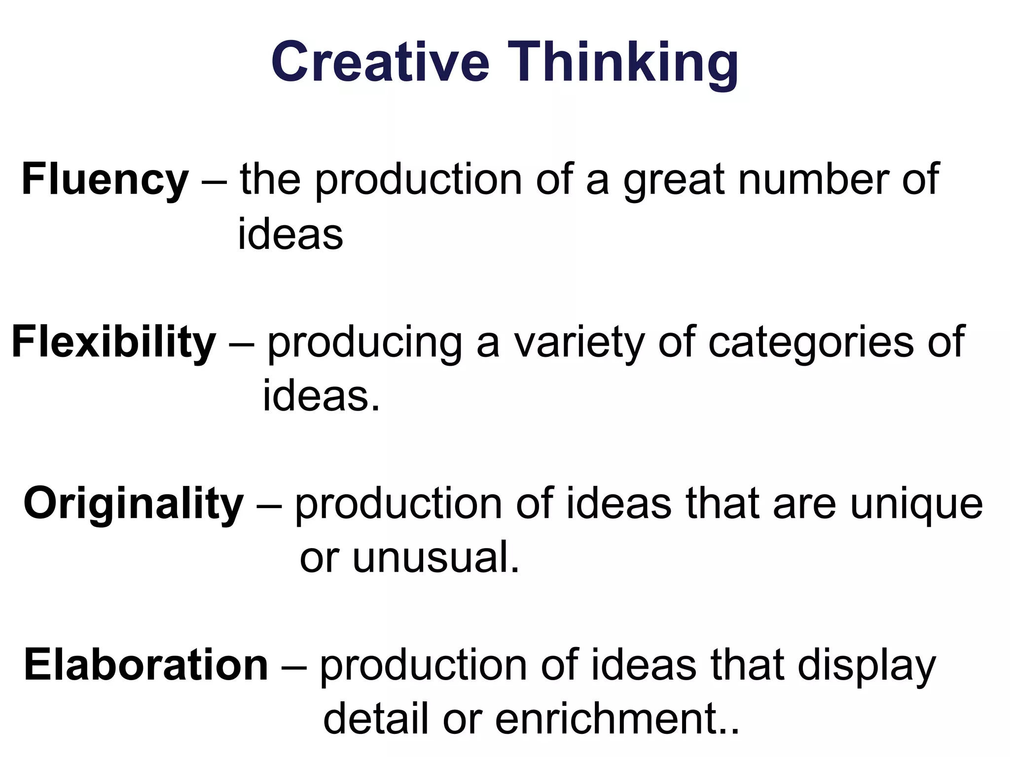 Creative Thinking
Fluency – the production of a great number of
ideas
Flexibility – producing a variety of categories of
ideas.
Originality – production of ideas that are unique
or unusual.
Elaboration – production of ideas that display
detail or enrichment..
 