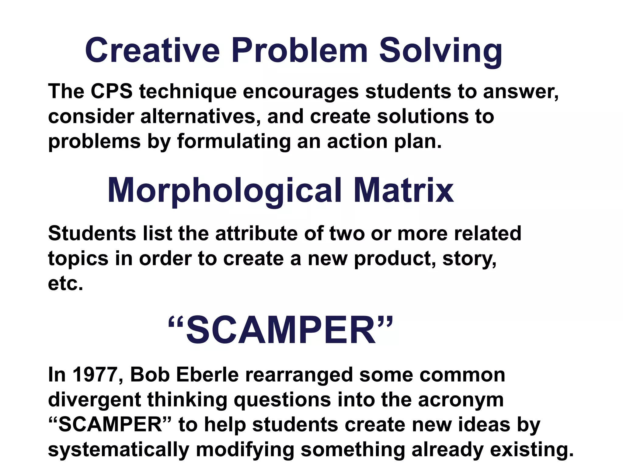 Creative Problem Solving
The CPS technique encourages students to answer,
consider alternatives, and create solutions to
problems by formulating an action plan.
In 1977, Bob Eberle rearranged some common
divergent thinking questions into the acronym
“SCAMPER” to help students create new ideas by
systematically modifying something already existing.
“SCAMPER”
Students list the attribute of two or more related
topics in order to create a new product, story,
etc.
Morphological Matrix
 