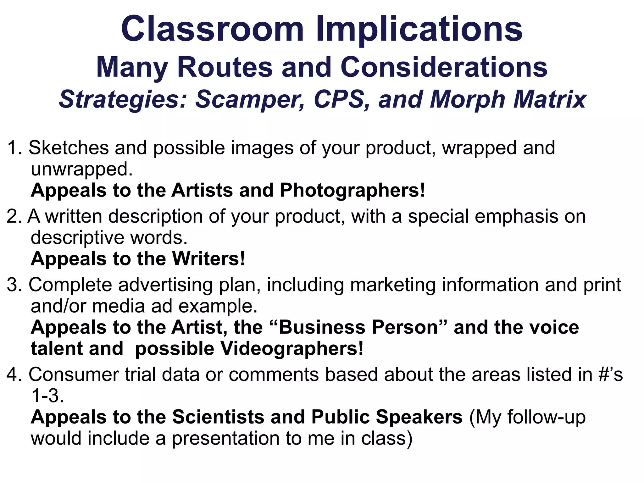 Classroom Implications
Many Routes and Considerations
Strategies: Scamper, CPS, and Morph Matrix
1. Sketches and possible images of your product, wrapped and
unwrapped.
Appeals to the Artists and Photographers!
2. A written description of your product, with a special emphasis on
descriptive words.
Appeals to the Writers!
3. Complete advertising plan, including marketing information and print
and/or media ad example.
Appeals to the Artist, the “Business Person” and the voice
talent and possible Videographers!
4. Consumer trial data or comments based about the areas listed in #’s
1-3.
Appeals to the Scientists and Public Speakers (My follow-up
would include a presentation to me in class)
 