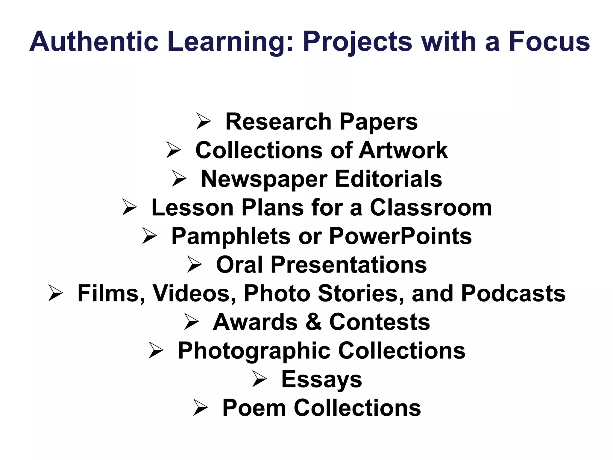 Authentic Learning: Projects with a Focus
 Research Papers
 Collections of Artwork
 Newspaper Editorials
 Lesson Plans for a Classroom
 Pamphlets or PowerPoints
 Oral Presentations
 Films, Videos, Photo Stories, and Podcasts
 Awards & Contests
 Photographic Collections
 Essays
 Poem Collections
 
