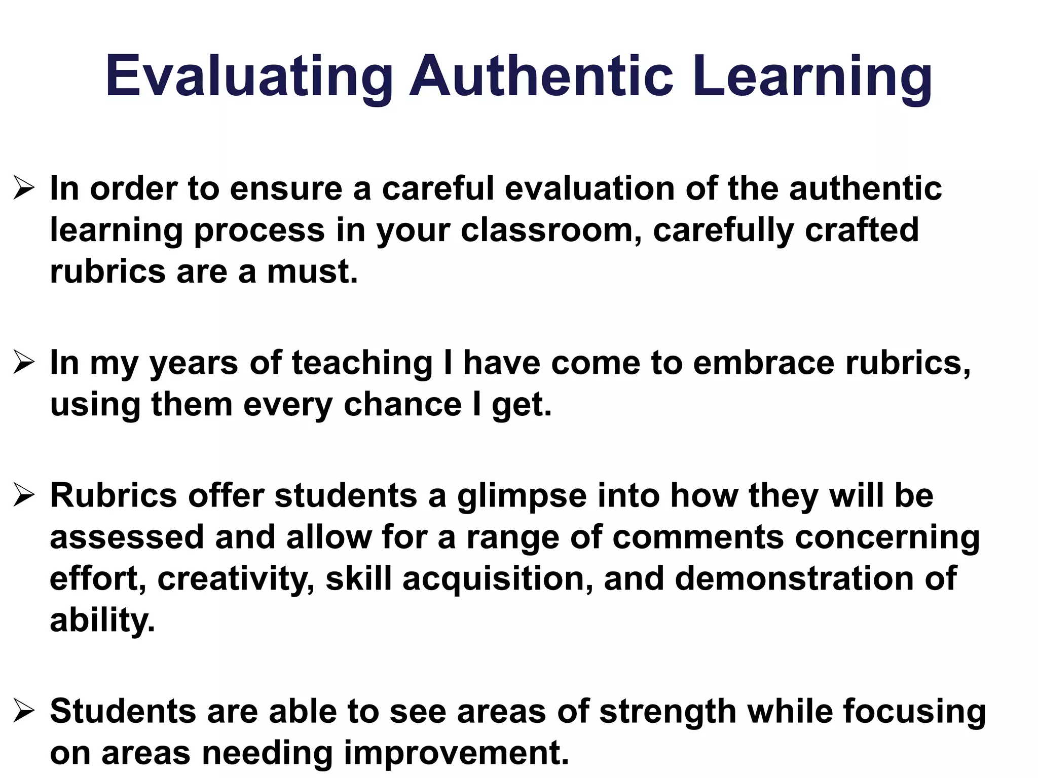 Evaluating Authentic Learning
 In order to ensure a careful evaluation of the authentic
learning process in your classroom, carefully crafted
rubrics are a must.
 In my years of teaching I have come to embrace rubrics,
using them every chance I get.
 Rubrics offer students a glimpse into how they will be
assessed and allow for a range of comments concerning
effort, creativity, skill acquisition, and demonstration of
ability.
 Students are able to see areas of strength while focusing
on areas needing improvement.
 