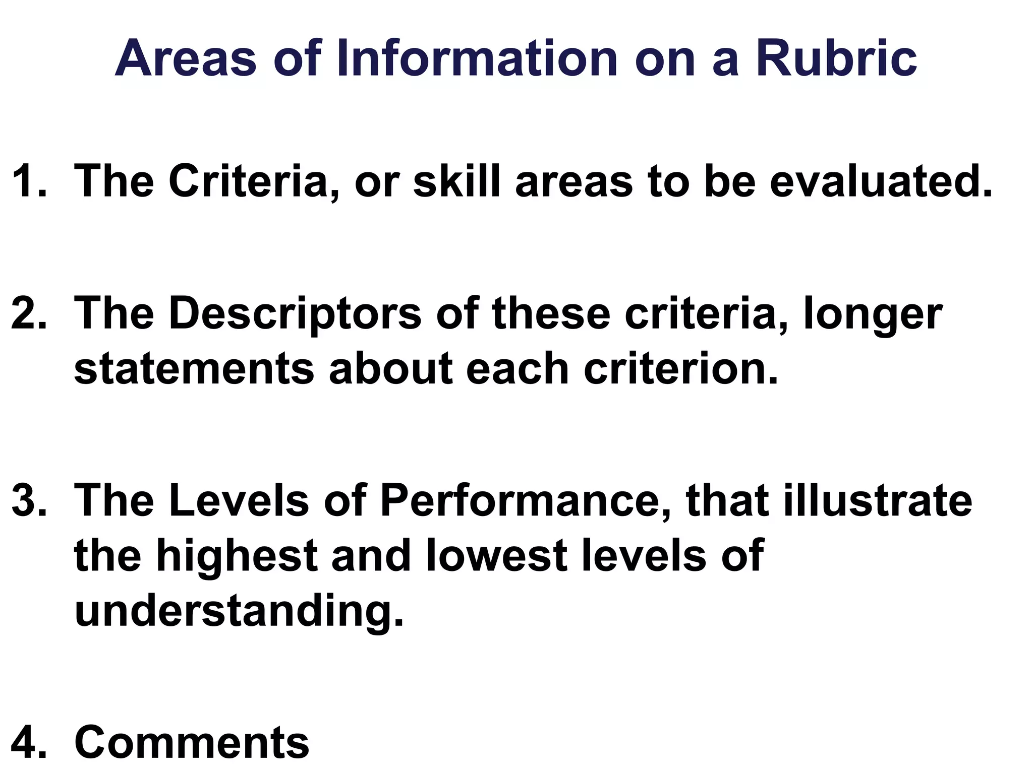 Areas of Information on a Rubric
1. The Criteria, or skill areas to be evaluated.
2. The Descriptors of these criteria, longer
statements about each criterion.
3. The Levels of Performance, that illustrate
the highest and lowest levels of
understanding.
4. Comments
 